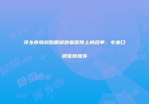 萍乡市玻尿酸眼部卧蚕医院上榜名单：专业口碑医院推荐