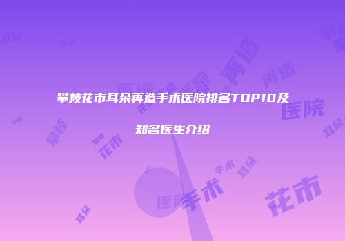 攀枝花市耳朵再造手术医院排名TOP10及知名医生介绍
