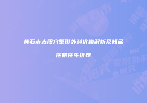 黄石市太阳穴整形外科价格解析及知名医院医生推荐