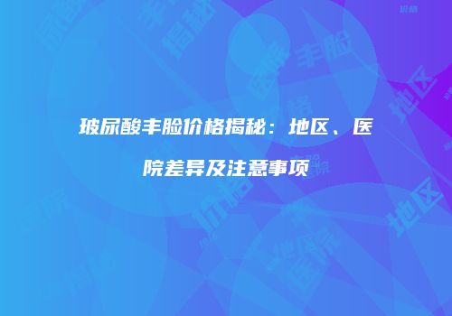 玻尿酸丰脸价格揭秘：地区、医院差异及注意事项