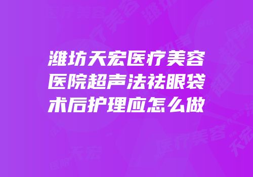 潍坊天宏医疗美容医院超声法祛眼袋术后护理应怎么做