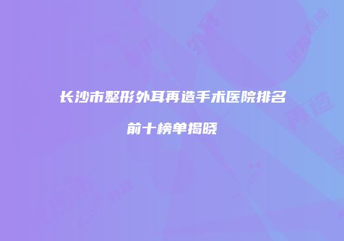 长沙市整形外耳再造手术医院排名前十榜单揭晓
