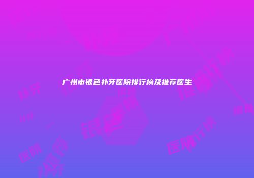 广州市银色补牙医院排行榜及推荐医生
