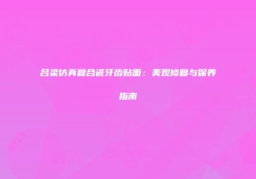 吕梁仿真复合瓷牙齿贴面：美观修复与保养指南