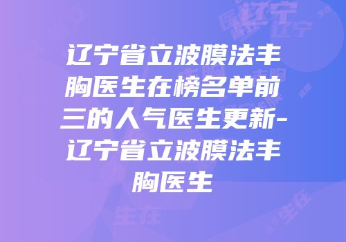 辽宁省立波膜法丰胸医生在榜名单前三的人气医生更新-辽宁省立波膜法丰胸医生