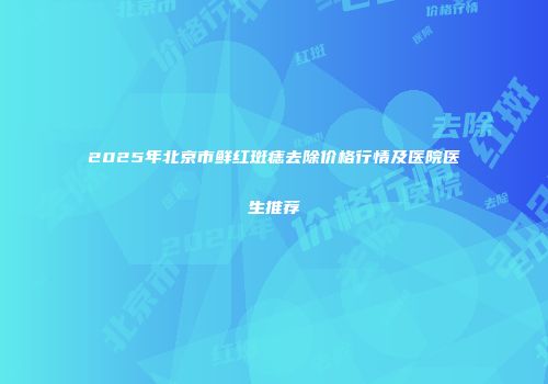 2025年北京市鲜红斑痣去除价格行情及医院医生推荐