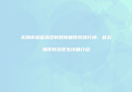 无锡市深蓝热塑射频除皱医院排行榜：前五强医院及医生详细介绍