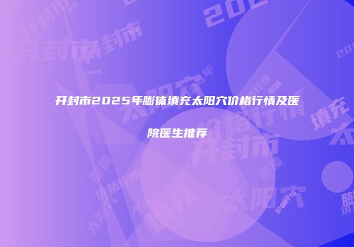 开封市2025年膨体填充太阳穴价格行情及医院医生推荐