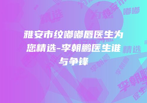 雅安市纹嘟嘟唇医生为您精选-李朝鹏医生谁与争锋