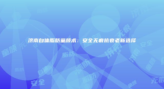 济南自体脂肪童颜术：安全无痕抗衰老新选择