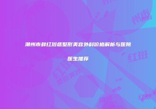 潮州市鲜红斑痣整形美容外科价格解析与医院医生推荐