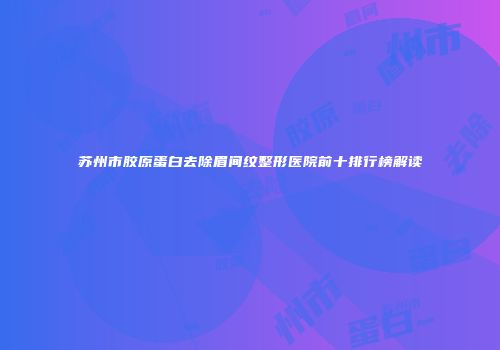 苏州市胶原蛋白去除眉间纹整形医院前十排行榜解读