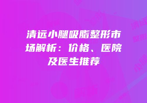 清远小腿吸脂整形市场解析：价格、医院及医生推荐