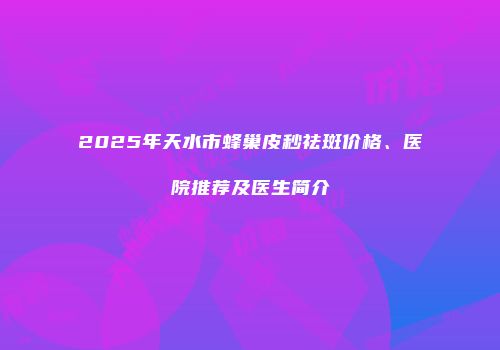 2025年天水市蜂巢皮秒祛斑价格、医院推荐及医生简介