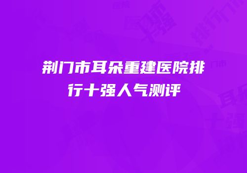 荆门市耳朵重建医院排行十强人气测评