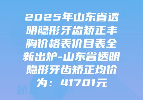 2025年山东省透明隐形牙齿矫正丰胸价格表价目表全新出炉-山东省透明隐形牙齿矫正均价为：41701元