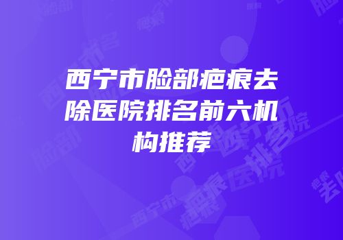 西宁市脸部疤痕去除医院排名前六机构推荐