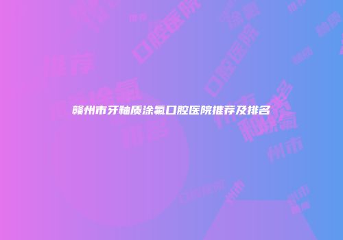 赣州市牙釉质涂氟口腔医院推荐及排名