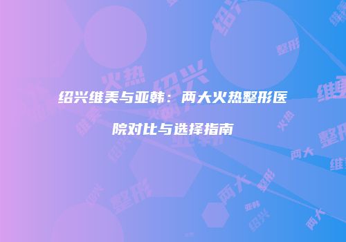 绍兴维美与亚韩：两大火热整形医院对比与选择指南