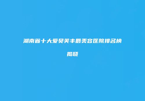 湖南省十大爱贝芙丰唇美容医院排名榜揭晓