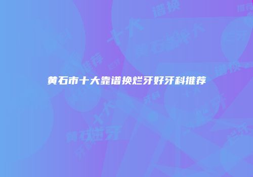 黄石市十大靠谱换烂牙好牙科推荐