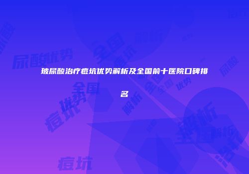 玻尿酸治疗痘坑优势解析及全国前十医院口碑排名