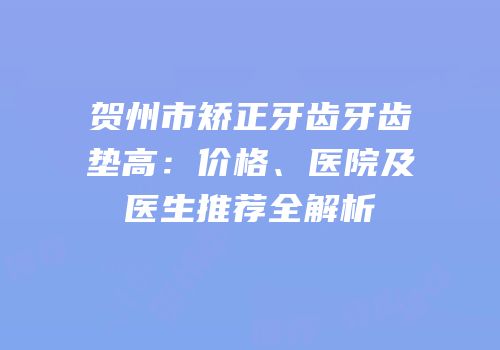 贺州市矫正牙齿牙齿垫高：价格、医院及医生推荐全解析