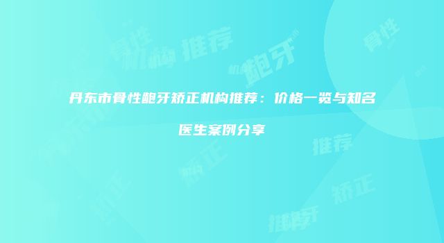 丹东市骨性龅牙矫正机构推荐：价格一览与知名医生案例分享