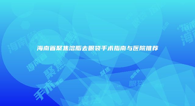 海南省聚焦溶脂去眼袋手术指南与医院推荐
