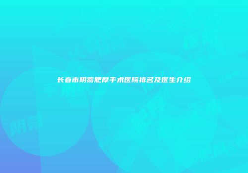 长春市阴蒂肥厚手术医院排名及医生介绍