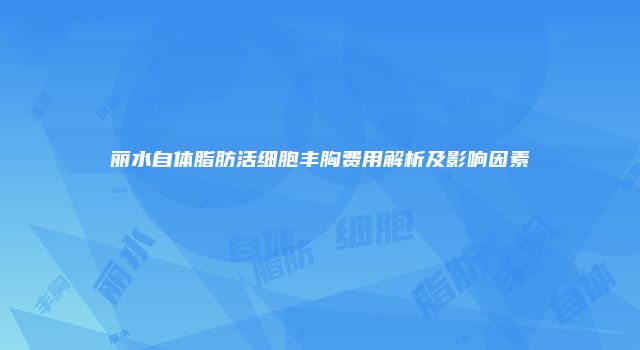 丽水自体脂肪活细胞丰胸费用解析及影响因素