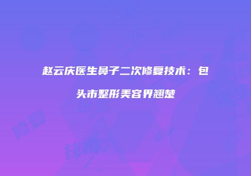 赵云庆医生鼻子二次修复技术：包头市整形美容界翘楚