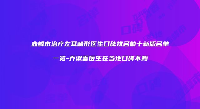 赤峰市治疗左耳畸形医生口碑排名前十新版名单一览-乔淑香医生在当地口碑不赖