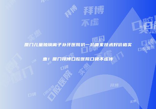 厦门儿童玻璃离子补牙医院扒一扒哪家技术好价格实惠！厦门拜博口腔医院口碑不虚传