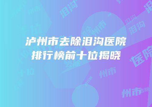 泸州市去除泪沟医院排行榜前十位揭晓