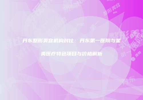 丹东整形美容机构对比：丹东第一医院与星美医疗特色项目与价格解析