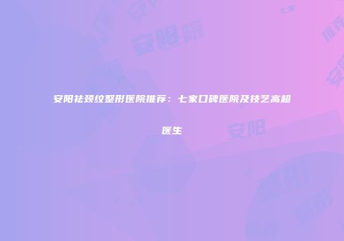 安阳祛颈纹整形医院推荐：七家口碑医院及技艺高超医生