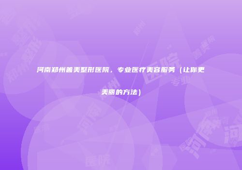 河南郑州善美整形医院，专业医疗美容服务（让你更美丽的方法）