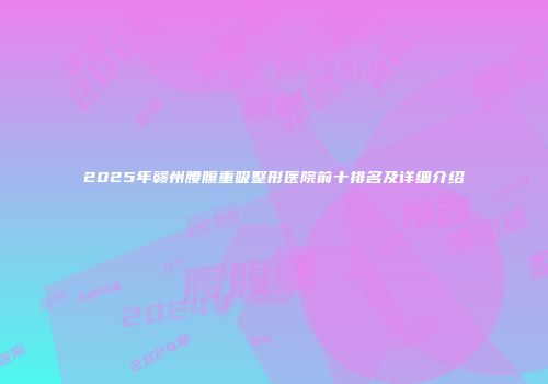 2025年赣州腰腹重吸整形医院前十排名及详细介绍