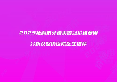 2025抚顺市牙齿美容冠价格费用分析及整形医院医生推荐