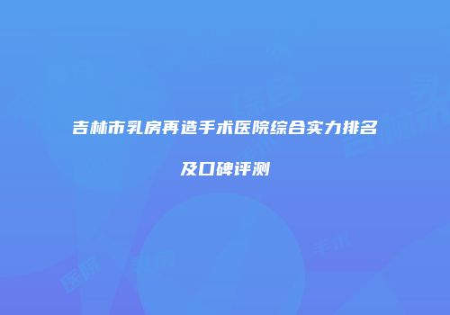 吉林市乳房再造手术医院综合实力排名及口碑评测