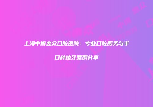 上海中博惠众口腔医院：专业口腔服务与半口种植牙案例分享