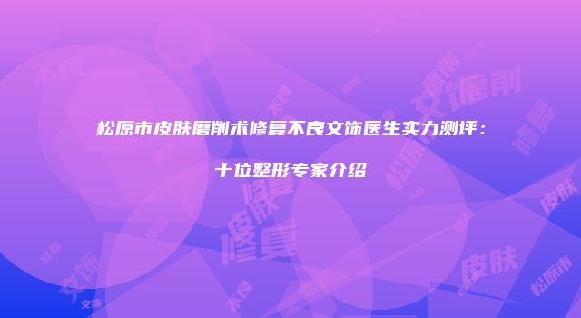 松原市皮肤磨削术修复不良文饰医生实力测评：十位整形专家介绍