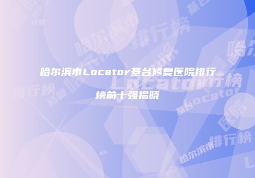 哈尔滨市Locator基台修复医院排行榜前十强揭晓