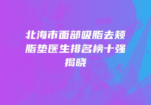 北海市面部吸脂去颊脂垫医生排名榜十强揭晓