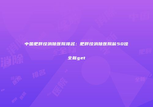 中国肥胖纹消除医院排名：肥胖纹消除医院前50佳全新get