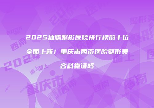 2025抽脂整形医院排行榜前十位全面上新！重庆市西南医院整形美容科靠谱吗