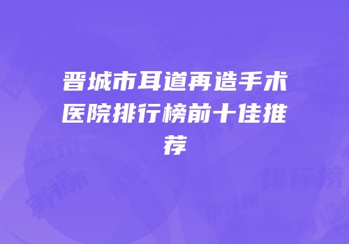 晋城市耳道再造手术医院排行榜前十佳推荐