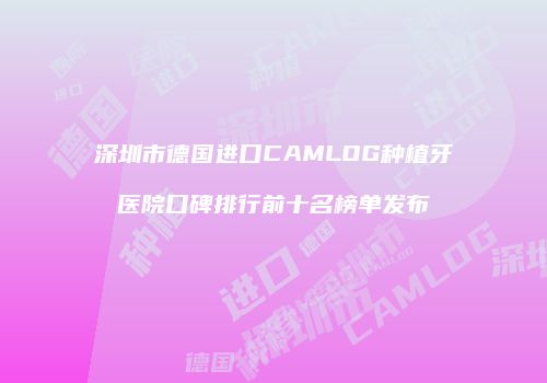 深圳市德国进口CAMLOG种植牙医院口碑排行前十名榜单发布