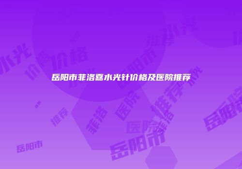 岳阳市菲洛嘉水光针价格及医院推荐
